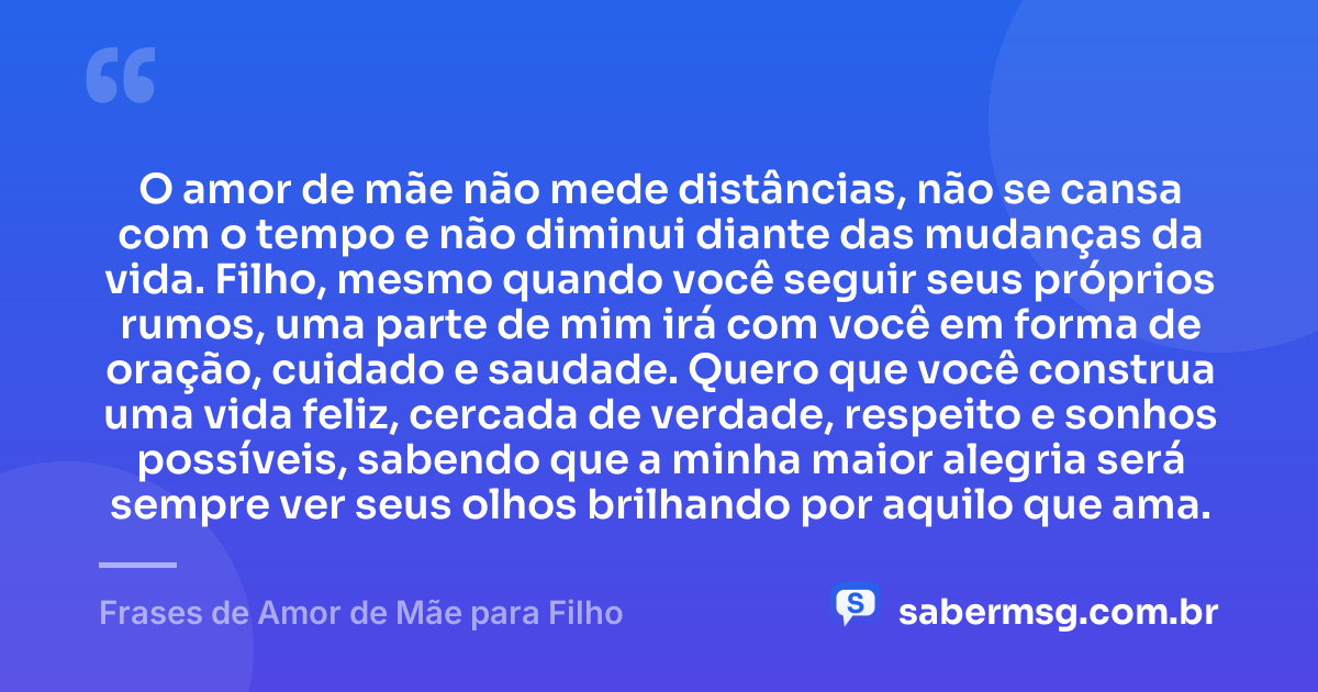 O amor de mãe não mede distâncias, não se cansa com o tempo e não diminui diante das mudanças da vida. Filho, mesmo quando você seguir seus próprios rumos, uma parte de mim irá com você em forma de oração, cuidado e saudade. Quero que você construa uma vida feliz, cercada de verdade, respeito e sonhos possíveis, sabendo que a minha maior alegria será sempre ver seus olhos brilhando por aquilo que ama. — Frases de Amor de Mãe para Filho