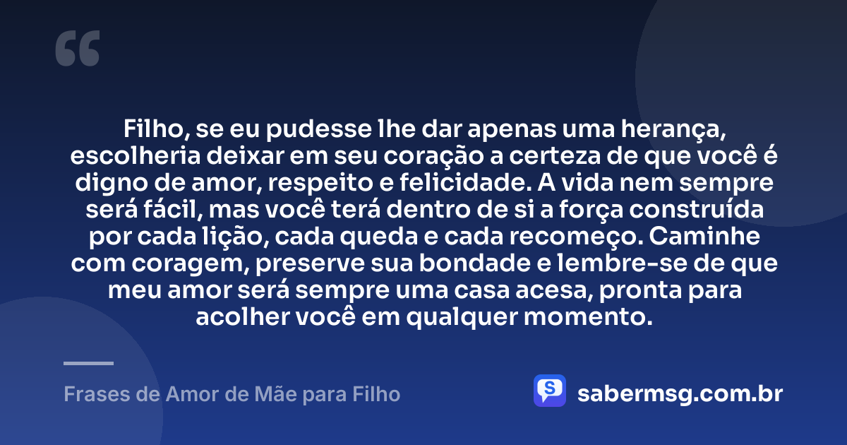 Filho, se eu pudesse lhe dar apenas uma herança, escolheria deixar em seu coração a certeza de que você é digno de amor, respeito e felicidade. A vida nem sempre será fácil, mas você terá dentro de si a força construída por cada lição, cada queda e cada recomeço. Caminhe com coragem, preserve sua bondade e lembre-se de que meu amor será sempre uma casa acesa, pronta para acolher você em qualquer momento. — Frases de Amor de Mãe para Filho