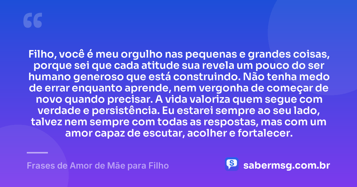 Filho, você é meu orgulho nas pequenas e grandes coisas, porque sei que cada atitude sua revela um pouco do ser humano generoso que está construindo. Não tenha medo de errar enquanto aprende, nem vergonha de começar de novo quando precisar. A vida valoriza quem segue com verdade e persistência. Eu estarei sempre ao seu lado, talvez nem sempre com todas as respostas, mas com um amor capaz de escutar, acolher e fortalecer. — Frases de Amor de Mãe para Filho