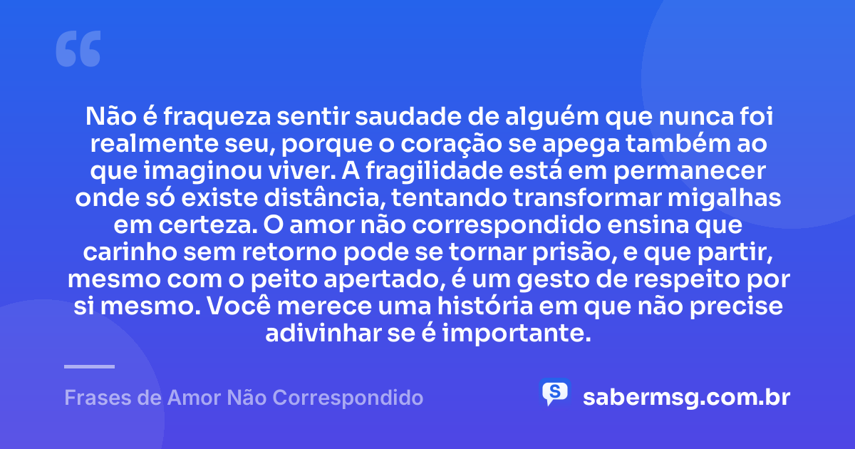 Não é fraqueza sentir saudade de alguém que nunca foi realmente seu, porque o coração se apega também ao que imaginou viver. A fragilidade está em permanecer onde só existe distância, tentando transformar migalhas em certeza. O amor não correspondido ensina que carinho sem retorno pode se tornar prisão, e que partir, mesmo com o peito apertado, é um gesto de respeito por si mesmo. Você merece uma história em que não precise adivinhar se é importante. — Frases de Amor Não Correspondido