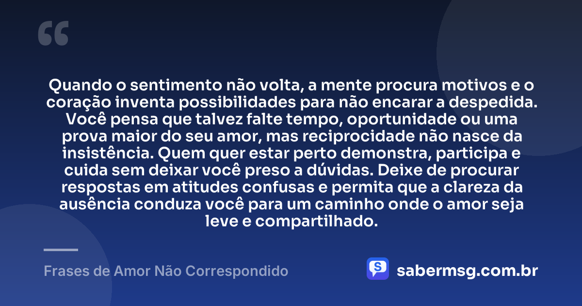 Quando o sentimento não volta, a mente procura motivos e o coração inventa possibilidades para não encarar a despedida. Você pensa que talvez falte tempo, oportunidade ou uma prova maior do seu amor, mas reciprocidade não nasce da insistência. Quem quer estar perto demonstra, participa e cuida sem deixar você preso a dúvidas. Deixe de procurar respostas em atitudes confusas e permita que a clareza da ausência conduza você para um caminho onde o amor seja leve e compartilhado. — Frases de Amor Não Correspondido