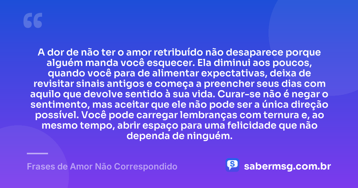 A dor de não ter o amor retribuído não desaparece porque alguém manda você esquecer. Ela diminui aos poucos, quando você para de alimentar expectativas, deixa de revisitar sinais antigos e começa a preencher seus dias com aquilo que devolve sentido à sua vida. Curar-se não é negar o sentimento, mas aceitar que ele não pode ser a única direção possível. Você pode carregar lembranças com ternura e, ao mesmo tempo, abrir espaço para uma felicidade que não dependa de ninguém. — Frases de Amor Não Correspondido