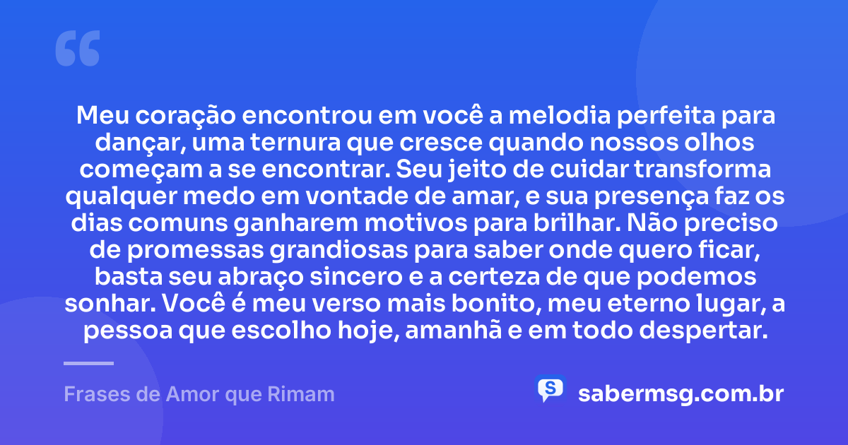 Meu coração encontrou em você a melodia perfeita para dançar, uma ternura que cresce quando nossos olhos começam a se encontrar. Seu jeito de cuidar transforma qualquer medo em vontade de amar, e sua presença faz os dias comuns ganharem motivos para brilhar. Não preciso de promessas grandiosas para saber onde quero ficar, basta seu abraço sincero e a certeza de que podemos sonhar. Você é meu verso mais bonito, meu eterno lugar, a pessoa que escolho hoje, amanhã e em todo despertar. — Frases de Amor que Rimam