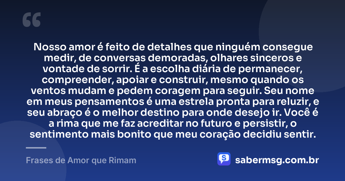 Nosso amor é feito de detalhes que ninguém consegue medir, de conversas demoradas, olhares sinceros e vontade de sorrir. É a escolha diária de permanecer, compreender, apoiar e construir, mesmo quando os ventos mudam e pedem coragem para seguir. Seu nome em meus pensamentos é uma estrela pronta para reluzir, e seu abraço é o melhor destino para onde desejo ir. Você é a rima que me faz acreditar no futuro e persistir, o sentimento mais bonito que meu coração decidiu sentir. — Frases de Amor que Rimam