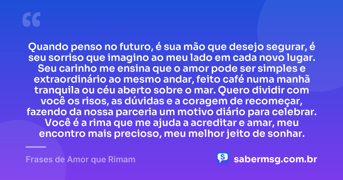 Quando penso no futuro, é sua mão que desejo segurar, é seu sorriso que imagino ao meu lado em cada novo lugar. Seu carinho me ensina que o amor pode ser simples e extraordinário ao mesmo andar, feito café numa manhã tranquila ou céu aberto sobre o mar. Quero dividir com você os risos, as dúvidas e a coragem de recomeçar, fazendo da nossa parceria um motivo diário para celebrar. Você é a rima que me ajuda a acreditar e amar, meu encontro mais precioso, meu melhor jeito de sonhar. — Frases de Amor que Rimam