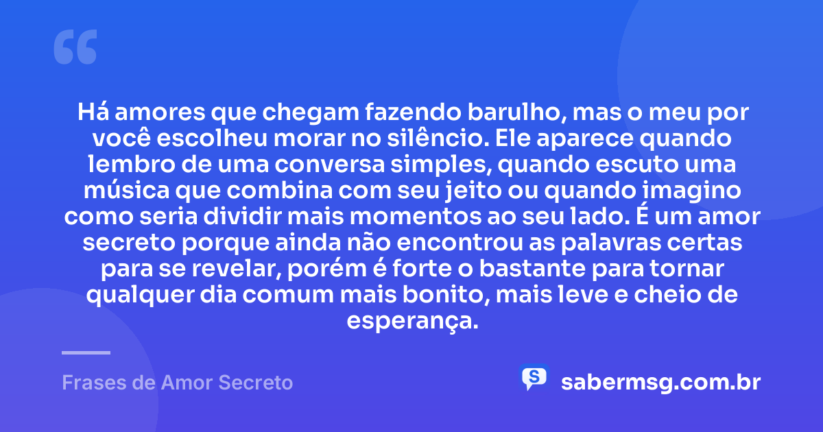Há amores que chegam fazendo barulho, mas o meu por você escolheu morar no silêncio. Ele aparece quando lembro de uma conversa simples, quando escuto uma música que combina com seu jeito ou quando imagino como seria dividir mais momentos ao seu lado. É um amor secreto porque ainda não encontrou as palavras certas para se revelar, porém é forte o bastante para tornar qualquer dia comum mais bonito, mais leve e cheio de esperança. — Frases de Amor Secreto