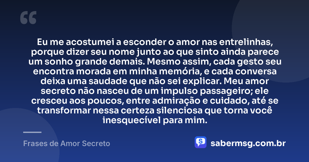 Eu me acostumei a esconder o amor nas entrelinhas, porque dizer seu nome junto ao que sinto ainda parece um sonho grande demais. Mesmo assim, cada gesto seu encontra morada em minha memória, e cada conversa deixa uma saudade que não sei explicar. Meu amor secreto não nasceu de um impulso passageiro; ele cresceu aos poucos, entre admiração e cuidado, até se transformar nessa certeza silenciosa que torna você inesquecível para mim. — Frases de Amor Secreto
