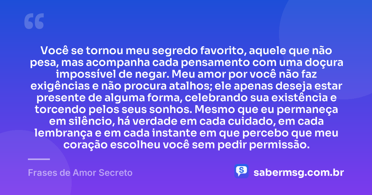 Você se tornou meu segredo favorito, aquele que não pesa, mas acompanha cada pensamento com uma doçura impossível de negar. Meu amor por você não faz exigências e não procura atalhos; ele apenas deseja estar presente de alguma forma, celebrando sua existência e torcendo pelos seus sonhos. Mesmo que eu permaneça em silêncio, há verdade em cada cuidado, em cada lembrança e em cada instante em que percebo que meu coração escolheu você sem pedir permissão. — Frases de Amor Secreto