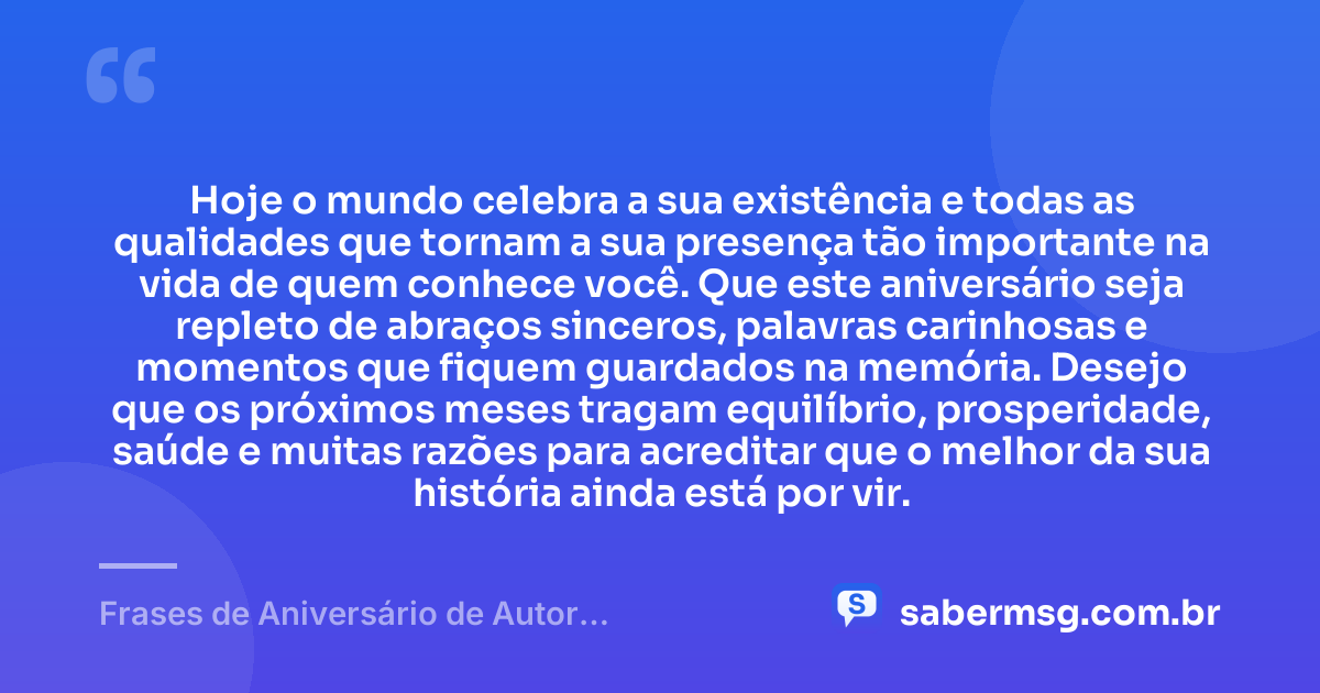 Hoje o mundo celebra a sua existência e todas as qualidades que tornam a sua presença tão importante na vida de quem conhece você. Que este aniversário seja repleto de abraços sinceros, palavras carinhosas e momentos que fiquem guardados na memória. Desejo que os próximos meses tragam equilíbrio, prosperidade, saúde e muitas razões para acreditar que o melhor da sua história ainda está por vir. — Frases de Aniversário de Autor Desconhecido