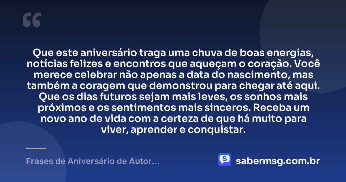 Que este aniversário traga uma chuva de boas energias, notícias felizes e encontros que aqueçam o coração. Você merece celebrar não apenas a data do nascimento, mas também a coragem que demonstrou para chegar até aqui. Que os dias futuros sejam mais leves, os sonhos mais próximos e os sentimentos mais sinceros. Receba um novo ano de vida com a certeza de que há muito para viver, aprender e conquistar. — Frases de Aniversário de Autor Desconhecido