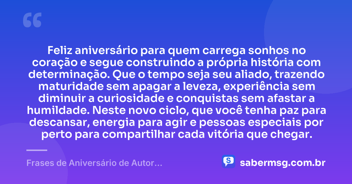 Feliz aniversário para quem carrega sonhos no coração e segue construindo a própria história com determinação. Que o tempo seja seu aliado, trazendo maturidade sem apagar a leveza, experiência sem diminuir a curiosidade e conquistas sem afastar a humildade. Neste novo ciclo, que você tenha paz para descansar, energia para agir e pessoas especiais por perto para compartilhar cada vitória que chegar. — Frases de Aniversário de Autor Desconhecido