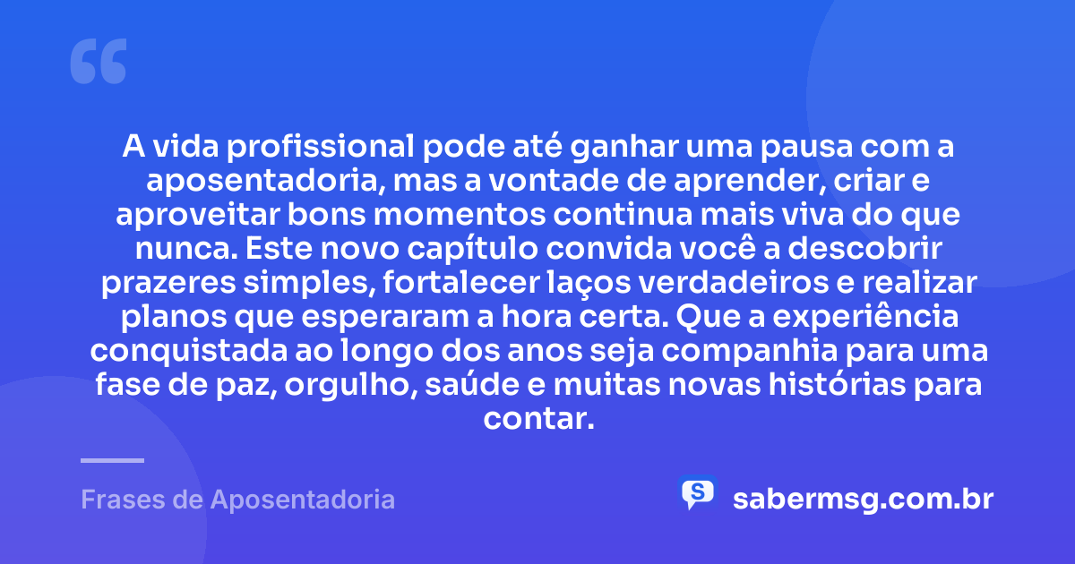 A vida profissional pode até ganhar uma pausa com a aposentadoria, mas a vontade de aprender, criar e aproveitar bons momentos continua mais viva do que nunca. Este novo capítulo convida você a descobrir prazeres simples, fortalecer laços verdadeiros e realizar planos que esperaram a hora certa. Que a experiência conquistada ao longo dos anos seja companhia para uma fase de paz, orgulho, saúde e muitas novas histórias para contar. — Frases de Aposentadoria