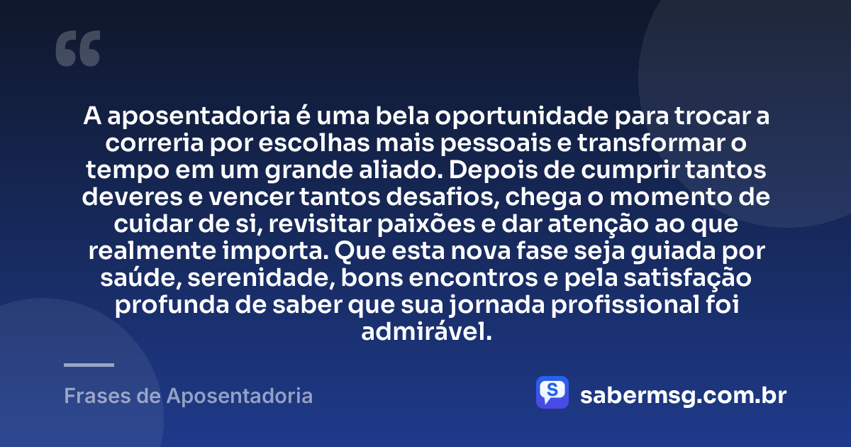 A aposentadoria é uma bela oportunidade para trocar a correria por escolhas mais pessoais e transformar o tempo em um grande aliado. Depois de cumprir tantos deveres e vencer tantos desafios, chega o momento de cuidar de si, revisitar paixões e dar atenção ao que realmente importa. Que esta nova fase seja guiada por saúde, serenidade, bons encontros e pela satisfação profunda de saber que sua jornada profissional foi admirável. — Frases de Aposentadoria