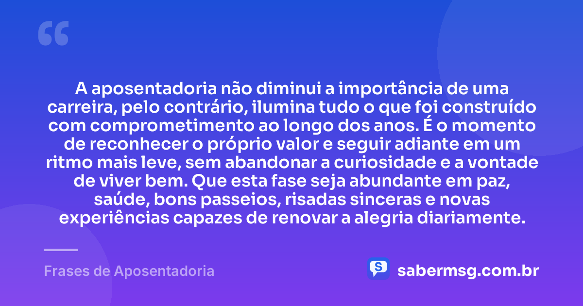 A aposentadoria não diminui a importância de uma carreira, pelo contrário, ilumina tudo o que foi construído com comprometimento ao longo dos anos. É o momento de reconhecer o próprio valor e seguir adiante em um ritmo mais leve, sem abandonar a curiosidade e a vontade de viver bem. Que esta fase seja abundante em paz, saúde, bons passeios, risadas sinceras e novas experiências capazes de renovar a alegria diariamente. — Frases de Aposentadoria