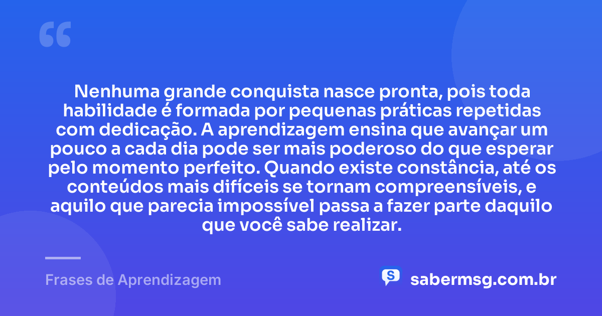 Nenhuma grande conquista nasce pronta, pois toda habilidade é formada por pequenas práticas repetidas com dedicação. A aprendizagem ensina que avançar um pouco a cada dia pode ser mais poderoso do que esperar pelo momento perfeito. Quando existe constância, até os conteúdos mais difíceis se tornam compreensíveis, e aquilo que parecia impossível passa a fazer parte daquilo que você sabe realizar. — Frases de Aprendizagem