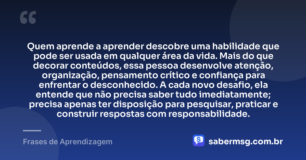 Quem aprende a aprender descobre uma habilidade que pode ser usada em qualquer área da vida. Mais do que decorar conteúdos, essa pessoa desenvolve atenção, organização, pensamento crítico e confiança para enfrentar o desconhecido. A cada novo desafio, ela entende que não precisa saber tudo imediatamente; precisa apenas ter disposição para pesquisar, praticar e construir respostas com responsabilidade. — Frases de Aprendizagem