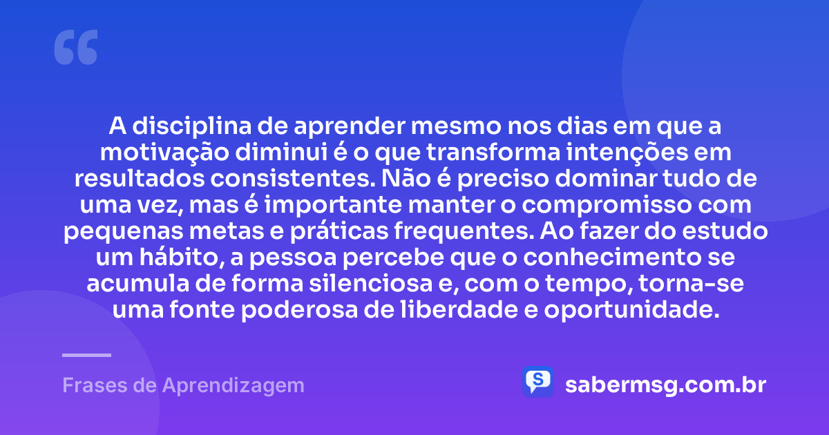 A disciplina de aprender mesmo nos dias em que a motivação diminui é o que transforma intenções em resultados consistentes. Não é preciso dominar tudo de uma vez, mas é importante manter o compromisso com pequenas metas e práticas frequentes. Ao fazer do estudo um hábito, a pessoa percebe que o conhecimento se acumula de forma silenciosa e, com o tempo, torna-se uma fonte poderosa de liberdade e oportunidade. — Frases de Aprendizagem