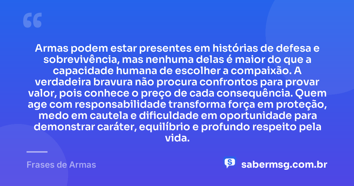 Armas podem estar presentes em histórias de defesa e sobrevivência, mas nenhuma delas é maior do que a capacidade humana de escolher a compaixão. A verdadeira bravura não procura confrontos para provar valor, pois conhece o preço de cada consequência. Quem age com responsabilidade transforma força em proteção, medo em cautela e dificuldade em oportunidade para demonstrar caráter, equilíbrio e profundo respeito pela vida. — Frases de Armas