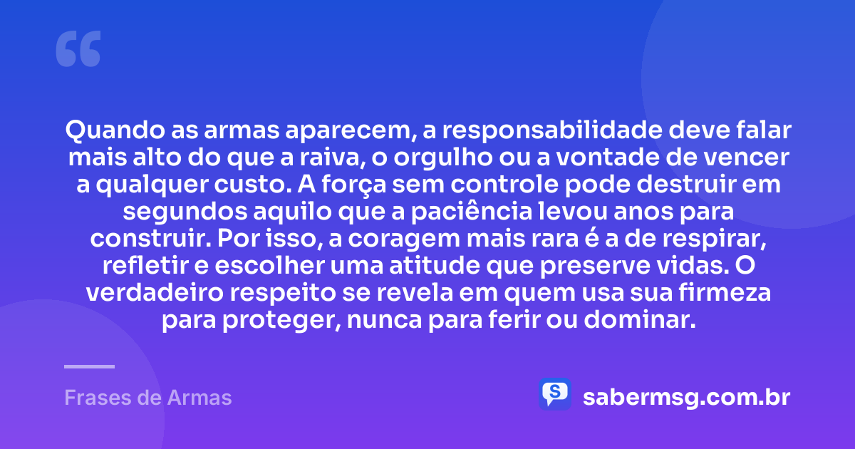Quando as armas aparecem, a responsabilidade deve falar mais alto do que a raiva, o orgulho ou a vontade de vencer a qualquer custo. A força sem controle pode destruir em segundos aquilo que a paciência levou anos para construir. Por isso, a coragem mais rara é a de respirar, refletir e escolher uma atitude que preserve vidas. O verdadeiro respeito se revela em quem usa sua firmeza para proteger, nunca para ferir ou dominar. — Frases de Armas
