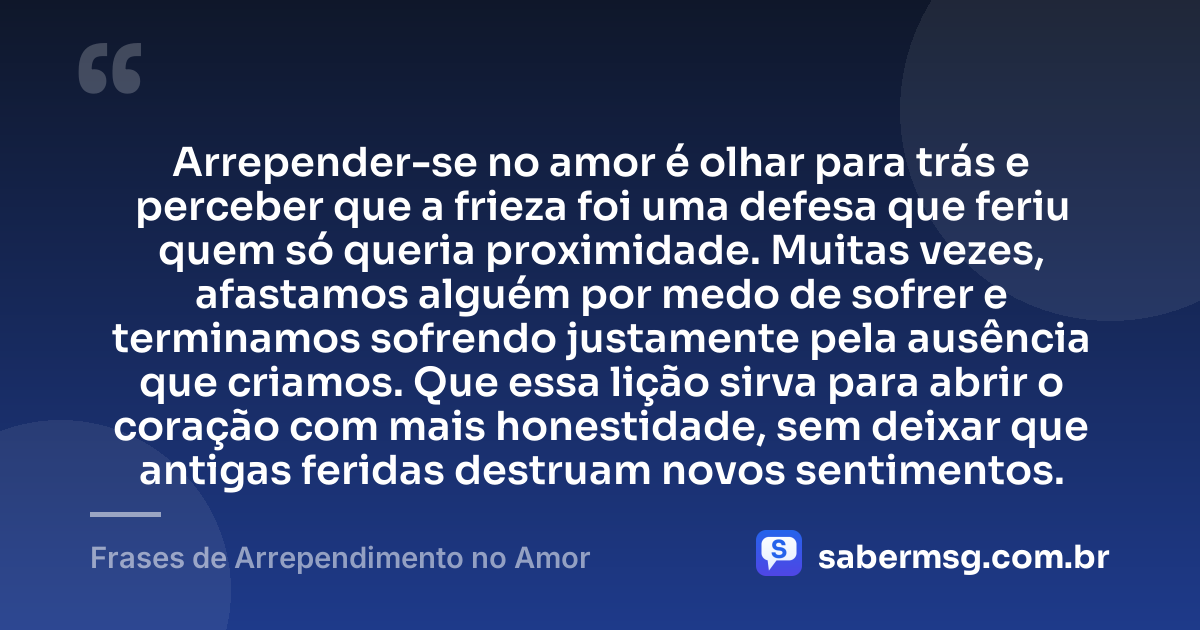 Arrepender-se no amor é olhar para trás e perceber que a frieza foi uma defesa que feriu quem só queria proximidade. Muitas vezes, afastamos alguém por medo de sofrer e terminamos sofrendo justamente pela ausência que criamos. Que essa lição sirva para abrir o coração com mais honestidade, sem deixar que antigas feridas destruam novos sentimentos. — Frases de Arrependimento no Amor