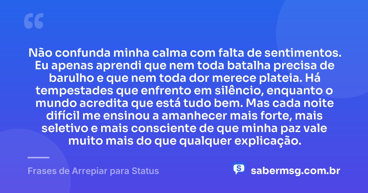 Não confunda minha calma com falta de sentimentos. Eu apenas aprendi que nem toda batalha precisa de barulho e que nem toda dor merece plateia. Há tempestades que enfrento em silêncio, enquanto o mundo acredita que está tudo bem. Mas cada noite difícil me ensinou a amanhecer mais forte, mais seletivo e mais consciente de que minha paz vale muito mais do que qualquer explicação. — Frases de Arrepiar para Status