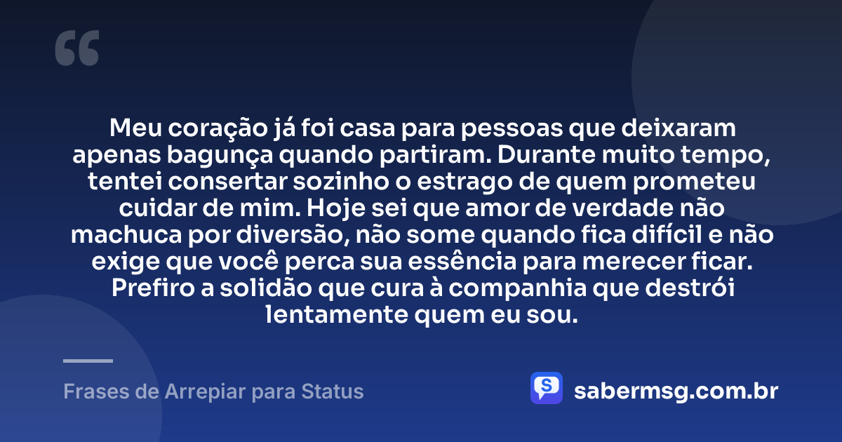 Meu coração já foi casa para pessoas que deixaram apenas bagunça quando partiram. Durante muito tempo, tentei consertar sozinho o estrago de quem prometeu cuidar de mim. Hoje sei que amor de verdade não machuca por diversão, não some quando fica difícil e não exige que você perca sua essência para merecer ficar. Prefiro a solidão que cura à companhia que destrói lentamente quem eu sou. — Frases de Arrepiar para Status