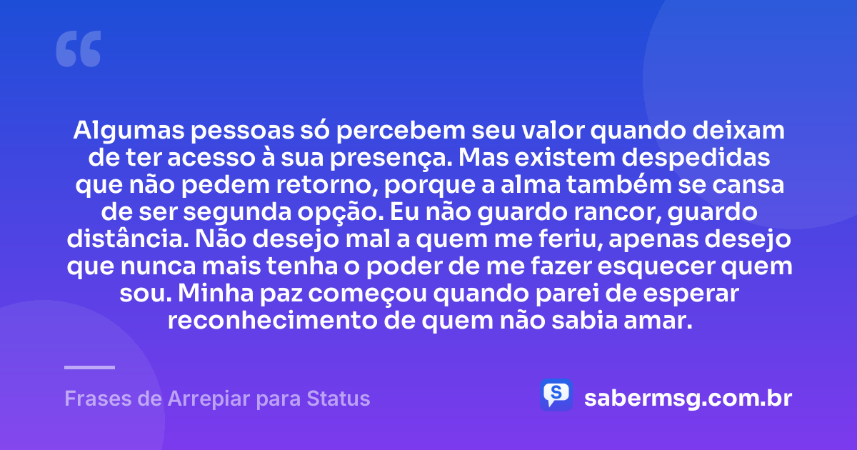 Algumas pessoas só percebem seu valor quando deixam de ter acesso à sua presença. Mas existem despedidas que não pedem retorno, porque a alma também se cansa de ser segunda opção. Eu não guardo rancor, guardo distância. Não desejo mal a quem me feriu, apenas desejo que nunca mais tenha o poder de me fazer esquecer quem sou. Minha paz começou quando parei de esperar reconhecimento de quem não sabia amar. — Frases de Arrepiar para Status