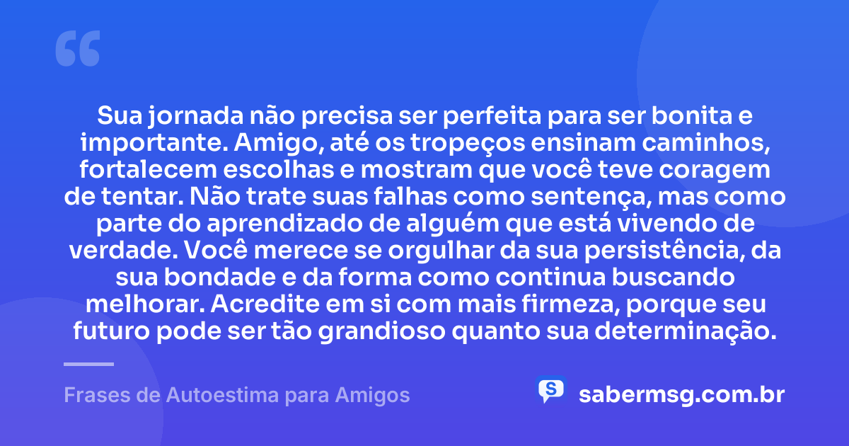 Sua jornada não precisa ser perfeita para ser bonita e importante. Amigo, até os tropeços ensinam caminhos, fortalecem escolhas e mostram que você teve coragem de tentar. Não trate suas falhas como sentença, mas como parte do aprendizado de alguém que está vivendo de verdade. Você merece se orgulhar da sua persistência, da sua bondade e da forma como continua buscando melhorar. Acredite em si com mais firmeza, porque seu futuro pode ser tão grandioso quanto sua determinação. — Frases de Autoestima para Amigos