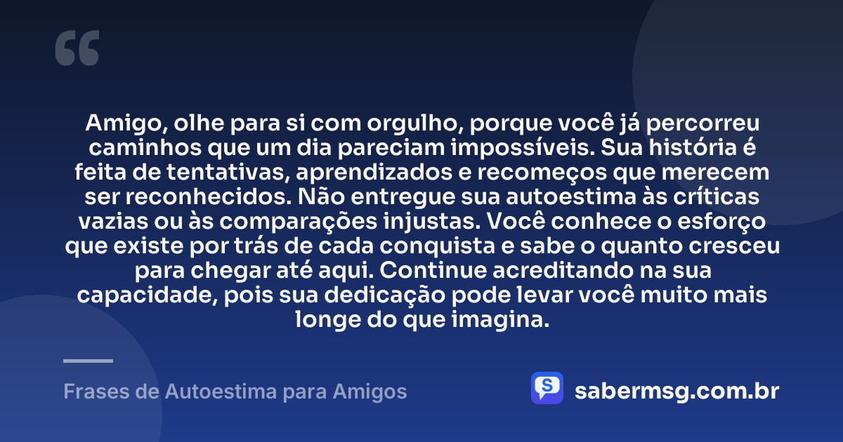 Amigo, olhe para si com orgulho, porque você já percorreu caminhos que um dia pareciam impossíveis. Sua história é feita de tentativas, aprendizados e recomeços que merecem ser reconhecidos. Não entregue sua autoestima às críticas vazias ou às comparações injustas. Você conhece o esforço que existe por trás de cada conquista e sabe o quanto cresceu para chegar até aqui. Continue acreditando na sua capacidade, pois sua dedicação pode levar você muito mais longe do que imagina. — Frases de Autoestima para Amigos