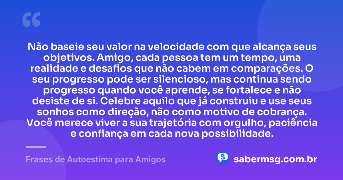 Não baseie seu valor na velocidade com que alcança seus objetivos. Amigo, cada pessoa tem um tempo, uma realidade e desafios que não cabem em comparações. O seu progresso pode ser silencioso, mas continua sendo progresso quando você aprende, se fortalece e não desiste de si. Celebre aquilo que já construiu e use seus sonhos como direção, não como motivo de cobrança. Você merece viver a sua trajetória com orgulho, paciência e confiança em cada nova possibilidade. — Frases de Autoestima para Amigos