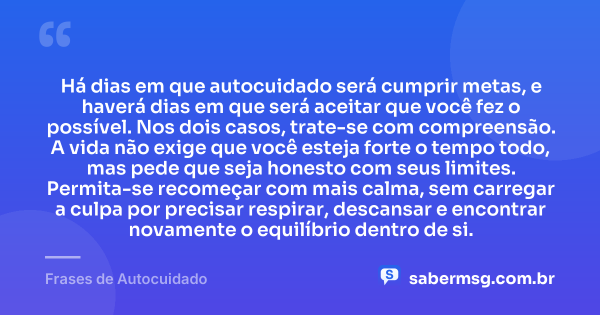 Há dias em que autocuidado será cumprir metas, e haverá dias em que será aceitar que você fez o possível. Nos dois casos, trate-se com compreensão. A vida não exige que você esteja forte o tempo todo, mas pede que seja honesto com seus limites. Permita-se recomeçar com mais calma, sem carregar a culpa por precisar respirar, descansar e encontrar novamente o equilíbrio dentro de si. — Frases de Autocuidado