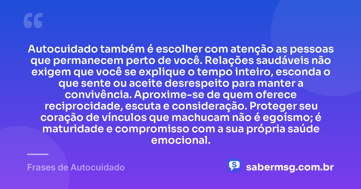 Autocuidado também é escolher com atenção as pessoas que permanecem perto de você. Relações saudáveis não exigem que você se explique o tempo inteiro, esconda o que sente ou aceite desrespeito para manter a convivência. Aproxime-se de quem oferece reciprocidade, escuta e consideração. Proteger seu coração de vínculos que machucam não é egoísmo; é maturidade e compromisso com a sua própria saúde emocional. — Frases de Autocuidado