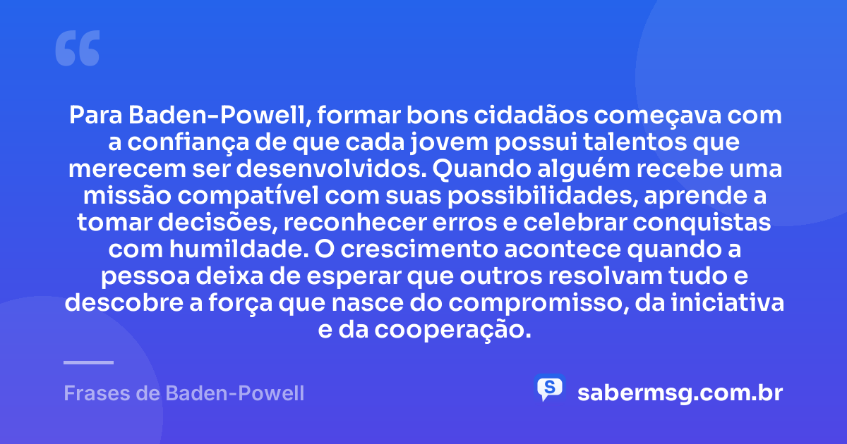 Para Baden-Powell, formar bons cidadãos começava com a confiança de que cada jovem possui talentos que merecem ser desenvolvidos. Quando alguém recebe uma missão compatível com suas possibilidades, aprende a tomar decisões, reconhecer erros e celebrar conquistas com humildade. O crescimento acontece quando a pessoa deixa de esperar que outros resolvam tudo e descobre a força que nasce do compromisso, da iniciativa e da cooperação. — Frases de Baden-Powell