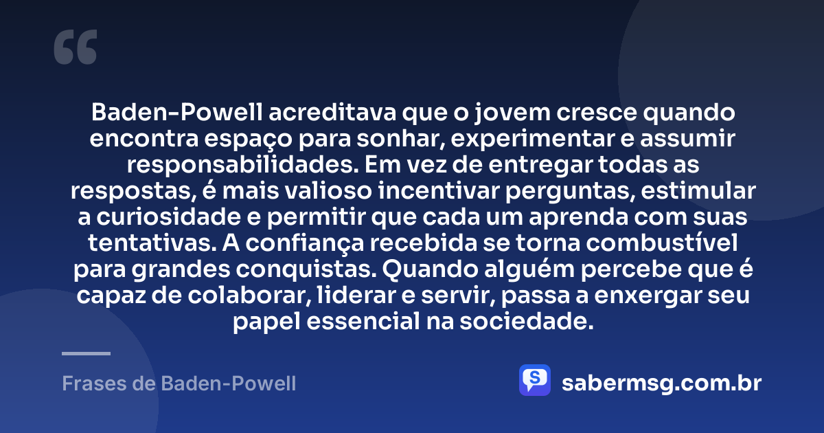 Baden-Powell acreditava que o jovem cresce quando encontra espaço para sonhar, experimentar e assumir responsabilidades. Em vez de entregar todas as respostas, é mais valioso incentivar perguntas, estimular a curiosidade e permitir que cada um aprenda com suas tentativas. A confiança recebida se torna combustível para grandes conquistas. Quando alguém percebe que é capaz de colaborar, liderar e servir, passa a enxergar seu papel essencial na sociedade. — Frases de Baden-Powell
