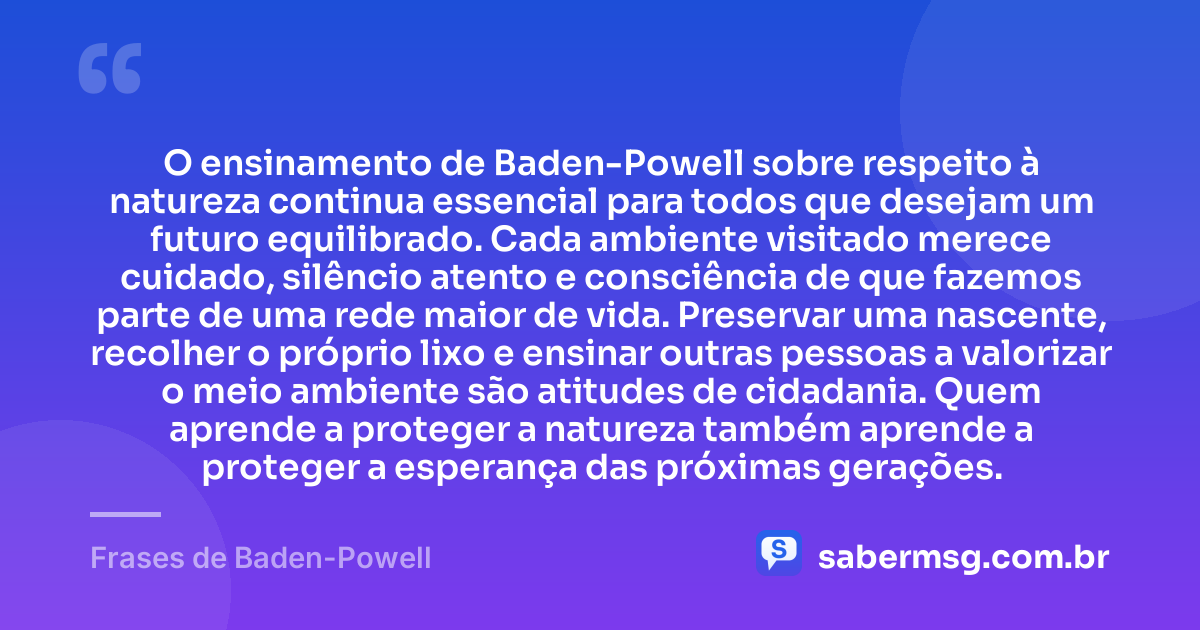O ensinamento de Baden-Powell sobre respeito à natureza continua essencial para todos que desejam um futuro equilibrado. Cada ambiente visitado merece cuidado, silêncio atento e consciência de que fazemos parte de uma rede maior de vida. Preservar uma nascente, recolher o próprio lixo e ensinar outras pessoas a valorizar o meio ambiente são atitudes de cidadania. Quem aprende a proteger a natureza também aprende a proteger a esperança das próximas gerações. — Frases de Baden-Powell