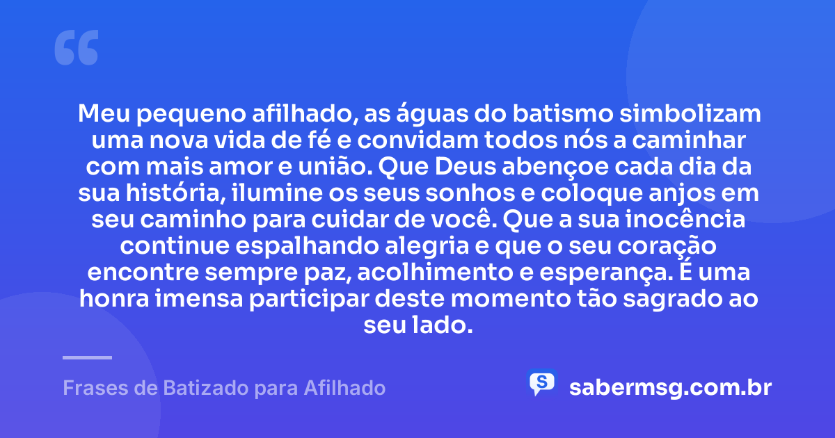 Meu pequeno afilhado, as águas do batismo simbolizam uma nova vida de fé e convidam todos nós a caminhar com mais amor e união. Que Deus abençoe cada dia da sua história, ilumine os seus sonhos e coloque anjos em seu caminho para cuidar de você. Que a sua inocência continue espalhando alegria e que o seu coração encontre sempre paz, acolhimento e esperança. É uma honra imensa participar deste momento tão sagrado ao seu lado. — Frases de Batizado para Afilhado