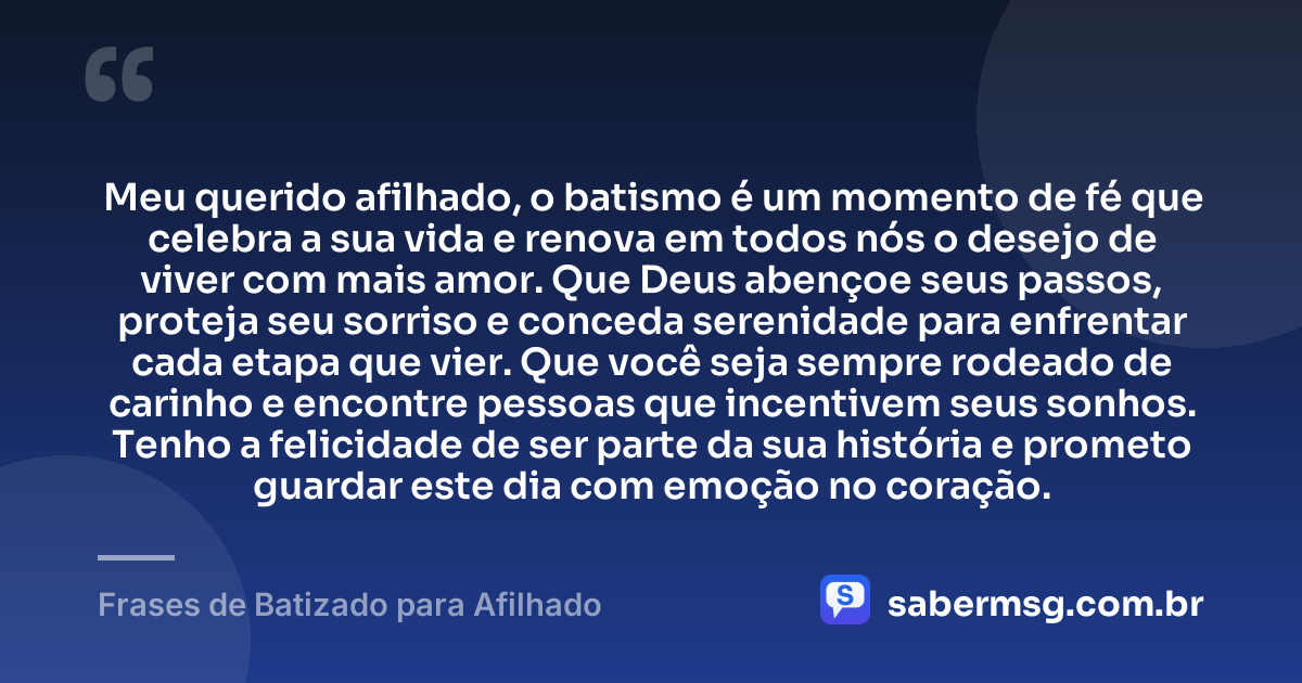 Meu querido afilhado, o batismo é um momento de fé que celebra a sua vida e renova em todos nós o desejo de viver com mais amor. Que Deus abençoe seus passos, proteja seu sorriso e conceda serenidade para enfrentar cada etapa que vier. Que você seja sempre rodeado de carinho e encontre pessoas que incentivem seus sonhos. Tenho a felicidade de ser parte da sua história e prometo guardar este dia com emoção no coração. — Frases de Batizado para Afilhado