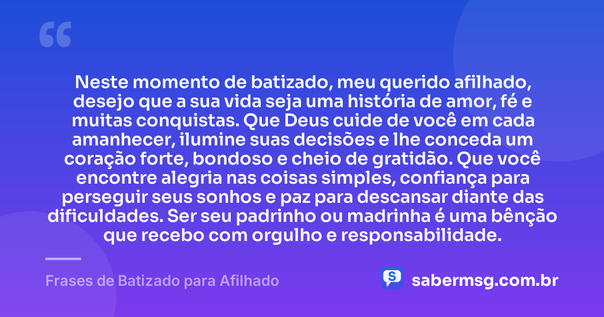 Neste momento de batizado, meu querido afilhado, desejo que a sua vida seja uma história de amor, fé e muitas conquistas. Que Deus cuide de você em cada amanhecer, ilumine suas decisões e lhe conceda um coração forte, bondoso e cheio de gratidão. Que você encontre alegria nas coisas simples, confiança para perseguir seus sonhos e paz para descansar diante das dificuldades. Ser seu padrinho ou madrinha é uma bênção que recebo com orgulho e responsabilidade. — Frases de Batizado para Afilhado