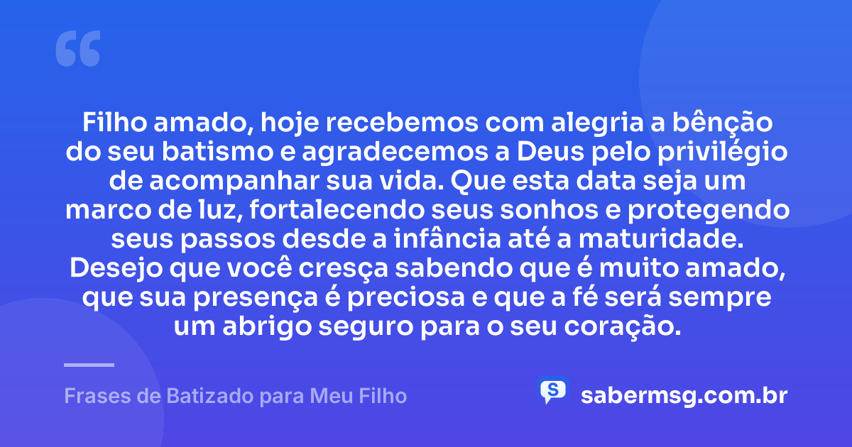 Filho amado, hoje recebemos com alegria a bênção do seu batismo e agradecemos a Deus pelo privilégio de acompanhar sua vida. Que esta data seja um marco de luz, fortalecendo seus sonhos e protegendo seus passos desde a infância até a maturidade. Desejo que você cresça sabendo que é muito amado, que sua presença é preciosa e que a fé será sempre um abrigo seguro para o seu coração. — Frases de Batizado para Meu Filho