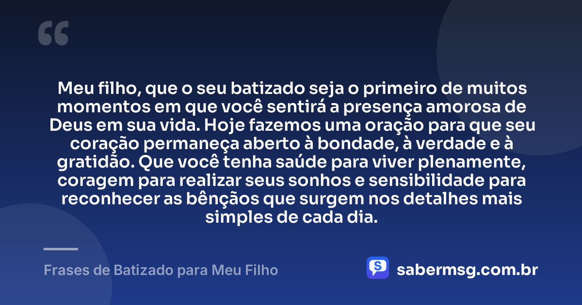 Meu filho, que o seu batizado seja o primeiro de muitos momentos em que você sentirá a presença amorosa de Deus em sua vida. Hoje fazemos uma oração para que seu coração permaneça aberto à bondade, à verdade e à gratidão. Que você tenha saúde para viver plenamente, coragem para realizar seus sonhos e sensibilidade para reconhecer as bênçãos que surgem nos detalhes mais simples de cada dia. — Frases de Batizado para Meu Filho