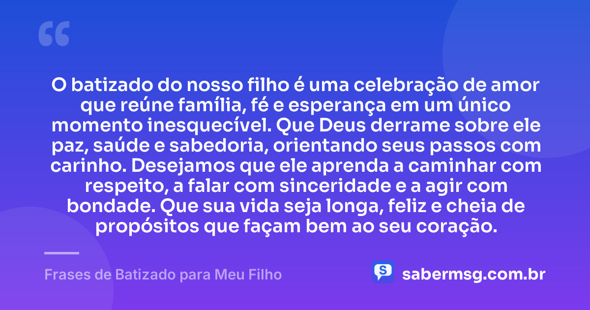 O batizado do nosso filho é uma celebração de amor que reúne família, fé e esperança em um único momento inesquecível. Que Deus derrame sobre ele paz, saúde e sabedoria, orientando seus passos com carinho. Desejamos que ele aprenda a caminhar com respeito, a falar com sinceridade e a agir com bondade. Que sua vida seja longa, feliz e cheia de propósitos que façam bem ao seu coração. — Frases de Batizado para Meu Filho