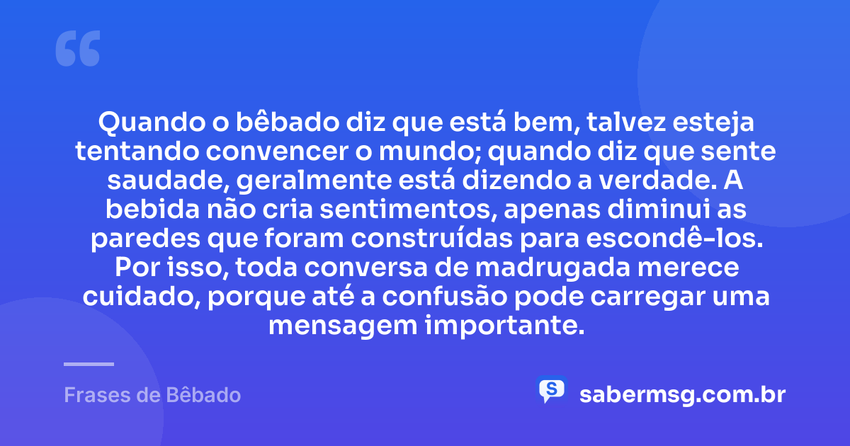 Quando o bêbado diz que está bem, talvez esteja tentando convencer o mundo; quando diz que sente saudade, geralmente está dizendo a verdade. A bebida não cria sentimentos, apenas diminui as paredes que foram construídas para escondê-los. Por isso, toda conversa de madrugada merece cuidado, porque até a confusão pode carregar uma mensagem importante. — Frases de Bêbado