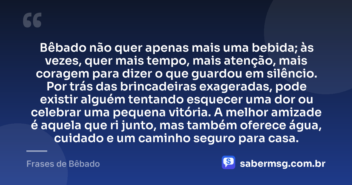 Bêbado não quer apenas mais uma bebida; às vezes, quer mais tempo, mais atenção, mais coragem para dizer o que guardou em silêncio. Por trás das brincadeiras exageradas, pode existir alguém tentando esquecer uma dor ou celebrar uma pequena vitória. A melhor amizade é aquela que ri junto, mas também oferece água, cuidado e um caminho seguro para casa. — Frases de Bêbado