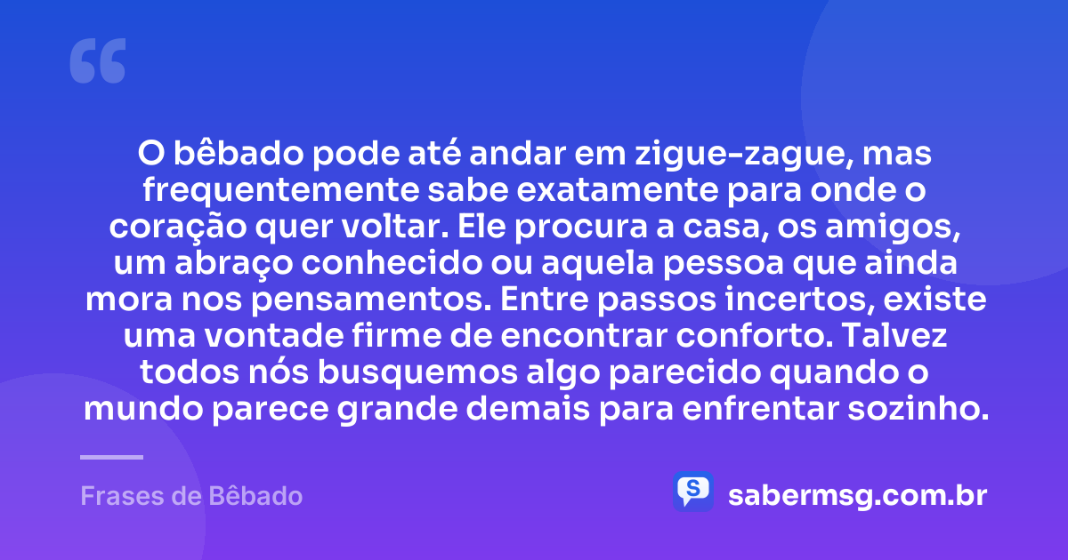 O bêbado pode até andar em zigue-zague, mas frequentemente sabe exatamente para onde o coração quer voltar. Ele procura a casa, os amigos, um abraço conhecido ou aquela pessoa que ainda mora nos pensamentos. Entre passos incertos, existe uma vontade firme de encontrar conforto. Talvez todos nós busquemos algo parecido quando o mundo parece grande demais para enfrentar sozinho. — Frases de Bêbado