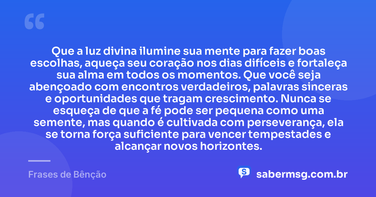 Que a luz divina ilumine sua mente para fazer boas escolhas, aqueça seu coração nos dias difíceis e fortaleça sua alma em todos os momentos. Que você seja abençoado com encontros verdadeiros, palavras sinceras e oportunidades que tragam crescimento. Nunca se esqueça de que a fé pode ser pequena como uma semente, mas quando é cultivada com perseverança, ela se torna força suficiente para vencer tempestades e alcançar novos horizontes. — Frases de Bênção