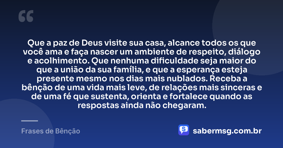 Que a paz de Deus visite sua casa, alcance todos os que você ama e faça nascer um ambiente de respeito, diálogo e acolhimento. Que nenhuma dificuldade seja maior do que a união da sua família, e que a esperança esteja presente mesmo nos dias mais nublados. Receba a bênção de uma vida mais leve, de relações mais sinceras e de uma fé que sustenta, orienta e fortalece quando as respostas ainda não chegaram. — Frases de Bênção