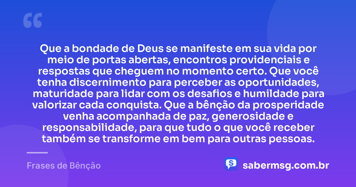 Que a bondade de Deus se manifeste em sua vida por meio de portas abertas, encontros providenciais e respostas que cheguem no momento certo. Que você tenha discernimento para perceber as oportunidades, maturidade para lidar com os desafios e humildade para valorizar cada conquista. Que a bênção da prosperidade venha acompanhada de paz, generosidade e responsabilidade, para que tudo o que você receber também se transforme em bem para outras pessoas. — Frases de Bênção