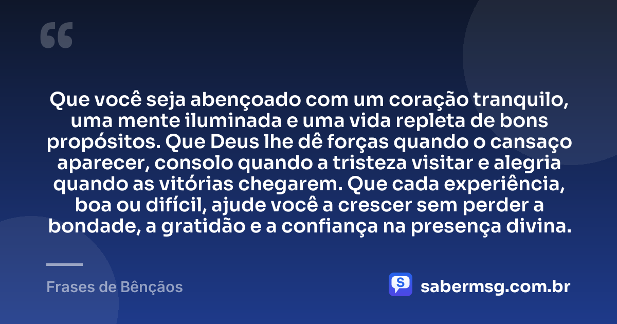 Que você seja abençoado com um coração tranquilo, uma mente iluminada e uma vida repleta de bons propósitos. Que Deus lhe dê forças quando o cansaço aparecer, consolo quando a tristeza visitar e alegria quando as vitórias chegarem. Que cada experiência, boa ou difícil, ajude você a crescer sem perder a bondade, a gratidão e a confiança na presença divina. — Frases de Bênçãos