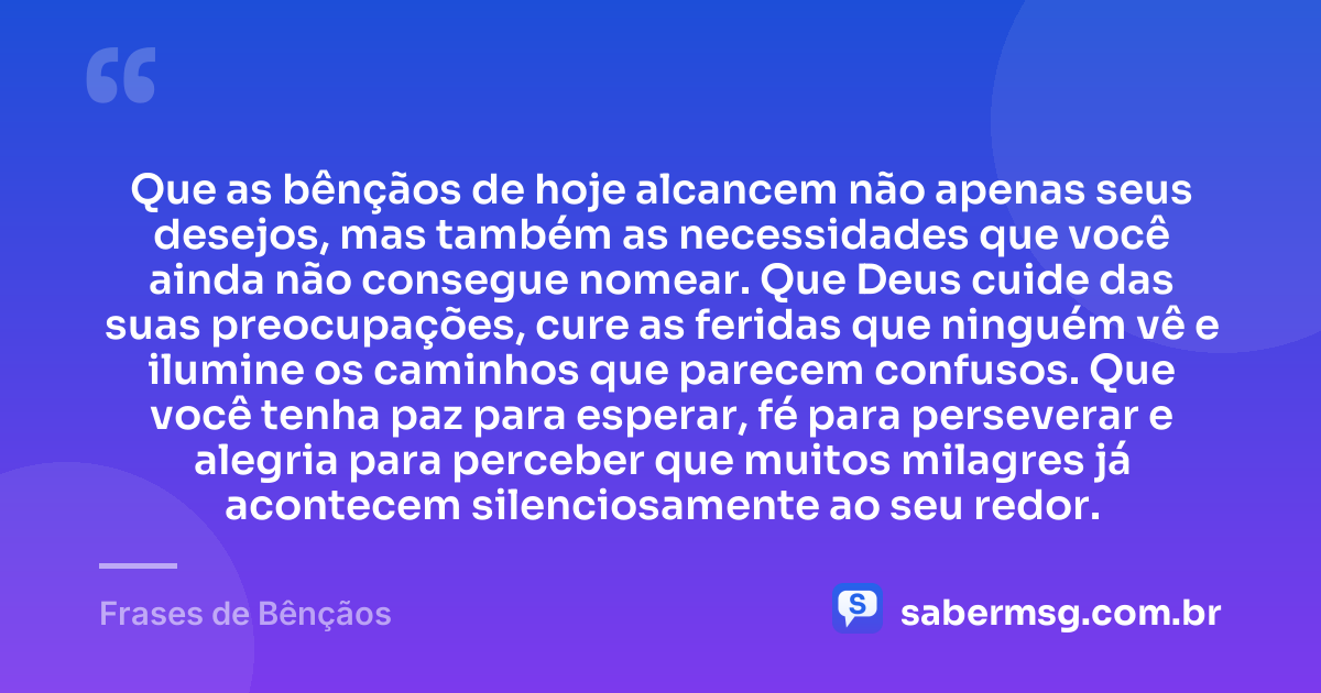 Que as bênçãos de hoje alcancem não apenas seus desejos, mas também as necessidades que você ainda não consegue nomear. Que Deus cuide das suas preocupações, cure as feridas que ninguém vê e ilumine os caminhos que parecem confusos. Que você tenha paz para esperar, fé para perseverar e alegria para perceber que muitos milagres já acontecem silenciosamente ao seu redor. — Frases de Bênçãos