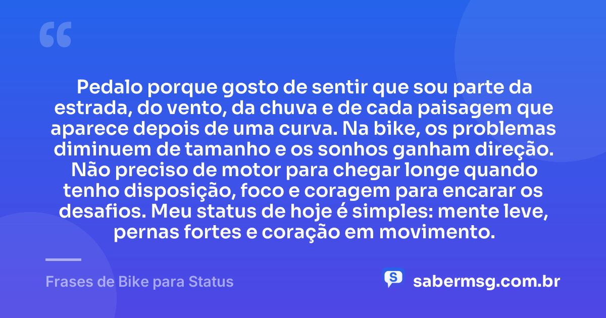 Pedalo porque gosto de sentir que sou parte da estrada, do vento, da chuva e de cada paisagem que aparece depois de uma curva. Na bike, os problemas diminuem de tamanho e os sonhos ganham direção. Não preciso de motor para chegar longe quando tenho disposição, foco e coragem para encarar os desafios. Meu status de hoje é simples: mente leve, pernas fortes e coração em movimento. — Frases de Bike para Status